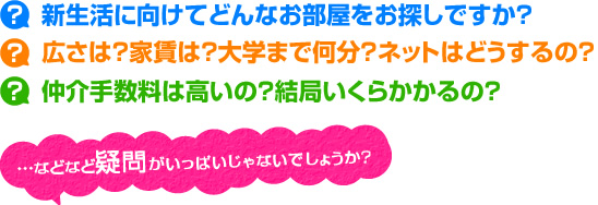 新生活に向けてどんなお部屋をお探しですか?広さは?家賃は?大学まで何分?ネットはどうするの?仲介手数料は高いの?結局いくらかかるの?…などなど疑問がいっぱいじゃないでしょうか?