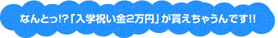 なんとっ!?「入学祝い金2万円」が貰えちゃうんです!!