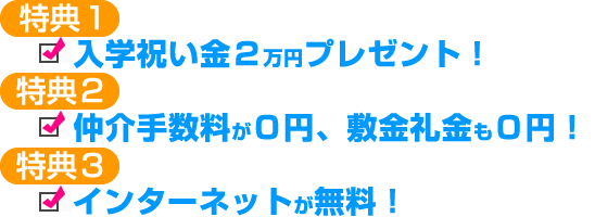 特典1:入学祝い金2万円プレゼント!特典2:仲介手数料が0円、敷金礼金も0円!特典3:インターネットが無料!