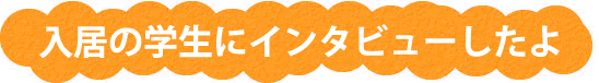 入居の学生にインタビューしたよ